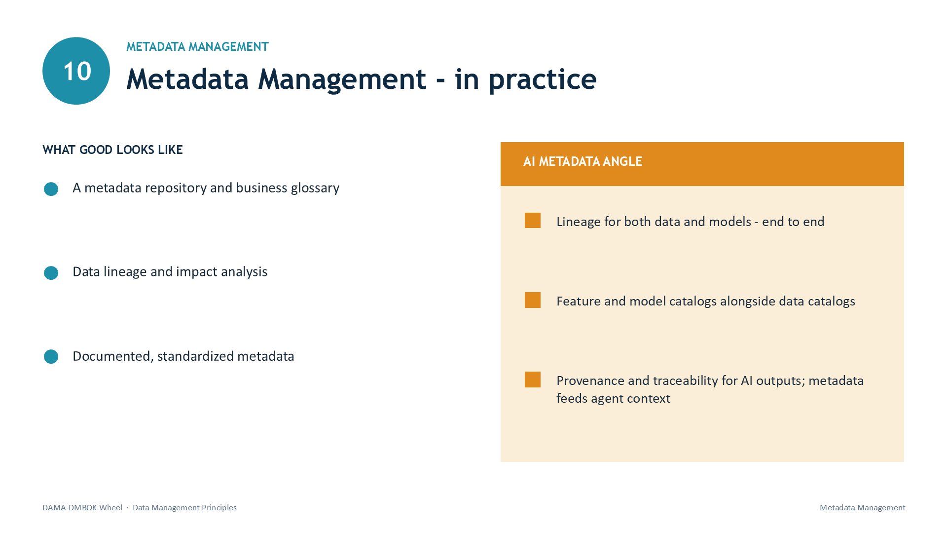 Slide 23: 10 | METADATA MANAGEMENT | Metadata Management - in practice | WHAT GOOD LOOKS LIKE | A metadata repository and business glossary | Data lineage and impact analysis | Documented, standardized metadata | AI METADATA ANGLE | Lineage for both data and models - end to end | Feature and model catalogs alongside data catalogs | Provenance and traceability for AI outputs; metadata feeds agent context